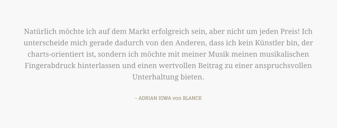 Natürlich möchte ich auf dem Markt erfolgreich sein, aber nicht um jeden Preis! Ich unterscheide mich gerade dadurch von den Anderen, dass ich kein Künstler bin, der charts-orientiert ist, sondern ich möchte mit meiner Musik meinen musikalischen Fingerabdruck hinterlassen und einen wertvollen Beitrag zu einer anspruchsvollen Unterhaltung bieten.  - ADRIAN IOWA von BLANCK