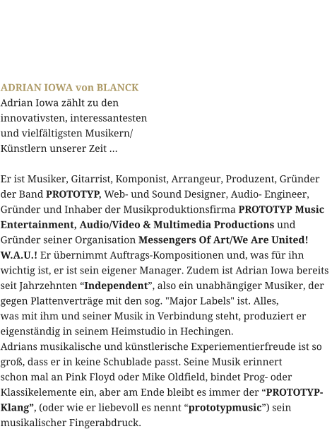 ADRIAN IOWA von BLANCK Adrian Iowa zählt zu den  innovativsten, interessantesten  und vielfältigsten Musikern/ Künstlern unserer Zeit ...   Er ist Musiker, Gitarrist, Komponist, Arrangeur, Produzent, Gründer  der Band PROTOTYP, Web- und Sound Designer, Audio- Engineer,  Gründer und Inhaber der Musikproduktionsfirma PROTOTYP Music  Entertainment, Audio/Video & Multimedia Productions und  Gründer seiner Organisation Messengers Of Art/We Are United!  W.A.U.! Er übernimmt Auftrags-Kompositionen und, was für ihn  wichtig ist, er ist sein eigener Manager. Zudem ist Adrian Iowa bereits  seit Jahrzehnten “Independent”, also ein unabhängiger Musiker, der  gegen Plattenverträge mit den sog. "Major Labels" ist. Alles,  was mit ihm und seiner Musik in Verbindung steht, produziert er  eigenständig in seinem Heimstudio in Hechingen. Adrians musikalische und künstlerische Experiementierfreude ist so  groß, dass er in keine Schublade passt. Seine Musik erinnert  schon mal an Pink Floyd oder Mike Oldfield, bindet Prog- oder  Klassikelemente ein, aber am Ende bleibt es immer der “PROTOTYP- Klang”, (oder wie er liebevoll es nennt “prototypmusic”) sein  musikalischer Fingerabdruck.