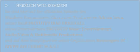 	HERZLICH WILLKOMMEN! Sie sind hier auf der offiziellen Website des  Musikers, Komponisten, Gitarristen, Produzenten Adrian Iowa,  seiner Band PROTOTYP (DAS ORIGINAL),  seines Unternehmens PROTOTYP Music Entertainment,  Audio/Video & Multimedia Productions   und auf dem Hauptquartier seiner Organisation Messengers Of  Art/We Are United! W.A.U.!