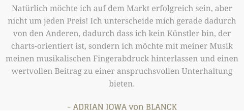 Natürlich möchte ich auf dem Markt erfolgreich sein, aber nicht um jeden Preis! Ich unterscheide mich gerade dadurch von den Anderen, dadurch dass ich kein Künstler bin, der charts-orientiert ist, sondern ich möchte mit meiner Musik meinen musikalischen Fingerabdruck hinterlassen und einen wertvollen Beitrag zu einer anspruchsvollen Unterhaltung bieten.  - ADRIAN IOWA von BLANCK