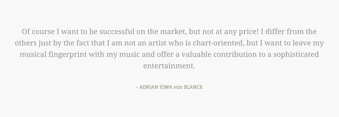 Of course I want to be successful on the market, but not at any price! I differ from the others just by the fact that I am not an artist who is chart-oriented, but I want to leave my musical fingerprint with my music and offer a valuable contribution to a sophisticated entertainment.  - ADRIAN IOWA von BLANCK