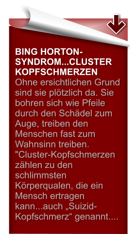 BING HORTON-SYNDROM...CLUSTER KOPFSCHMERZEN Ohne ersichtlichen Grund sind sie plötzlich da. Sie bohren sich wie Pfeile durch den Schädel zum Auge, treiben den Menschen fast zum Wahnsinn treiben. "Cluster-Kopfschmerzen zählen zu den schlimmsten Körperqualen, die ein Mensch ertragen kann...auch „Suizid-Kopfschmerz“ genannt....