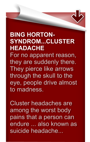 BING HORTON-SYNDROM...CLUSTER HEADACHE For no apparent reason, they are suddenly there. They pierce like arrows through the skull to the eye, people drive almost to madness.   Cluster headaches are among the worst body pains that a person can endure ... also known as suicide headache...